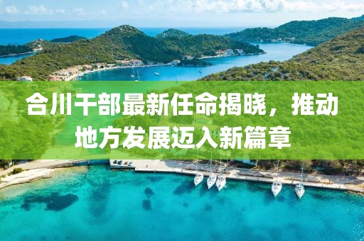 合川干部最新任命揭晓，推动地方发展迈入新篇章