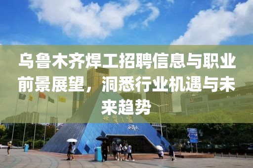 乌鲁木齐焊工招聘信息与职业前景展望，洞悉行业机遇与未来趋势