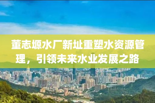 董志塬水厂新址重塑水资源管理，引领未来水业发展之路