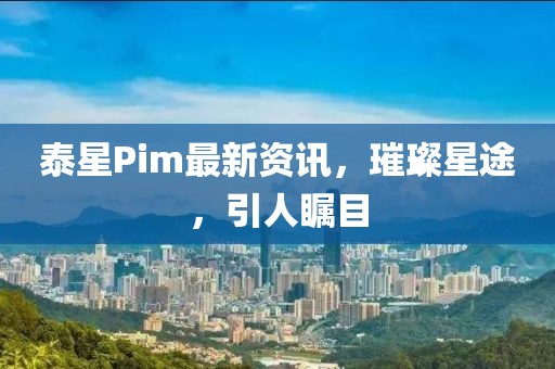 泰星Pim最新资讯，璀璨星途，引人瞩目