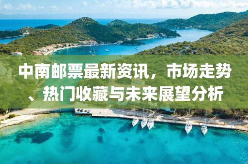 中南邮票最新资讯，市场走势、热门收藏与未来展望分析