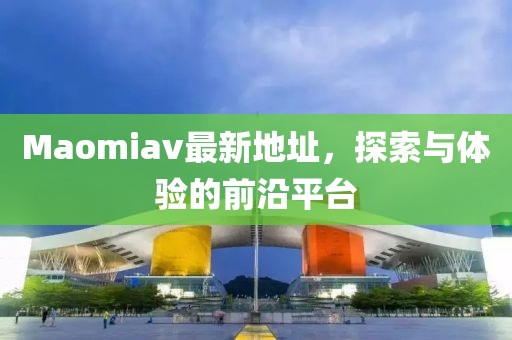 Maomiav最新地址，探索与体验的前沿平台