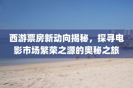 西游票房新动向揭秘，探寻电影市场繁荣之源的奥秘之旅