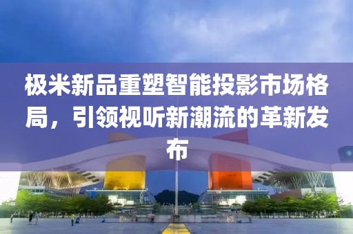 极米新品重塑智能投影市场格局，引领视听新潮流的革新发布