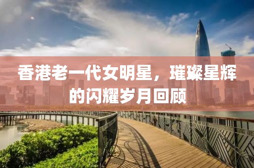 香港老一代女明星，璀璨星辉的闪耀岁月回顾