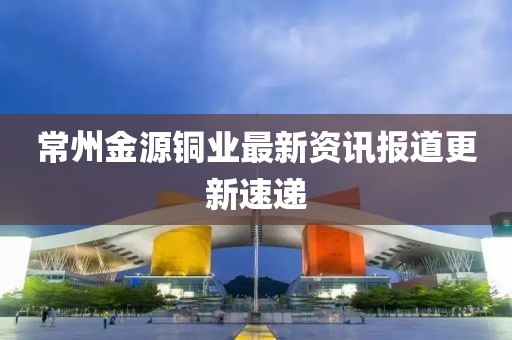 常州金源铜业最新资讯报道更新速递