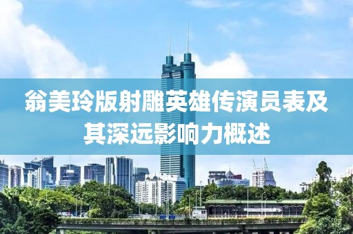 翁美玲版射雕英雄传演员表及其深远影响力概述