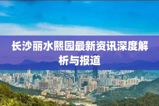 长沙丽水熙园最新资讯深度解析与报道