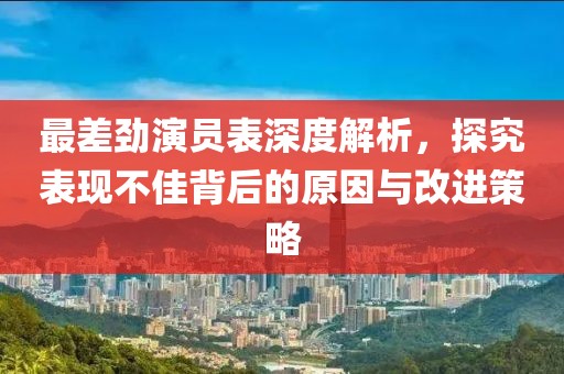 最差劲演员表深度解析，探究表现不佳背后的原因与改进策略