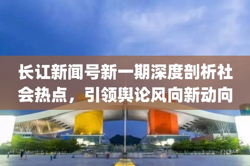 长讧新闻号新一期深度剖析社会热点，引领舆论风向新动向