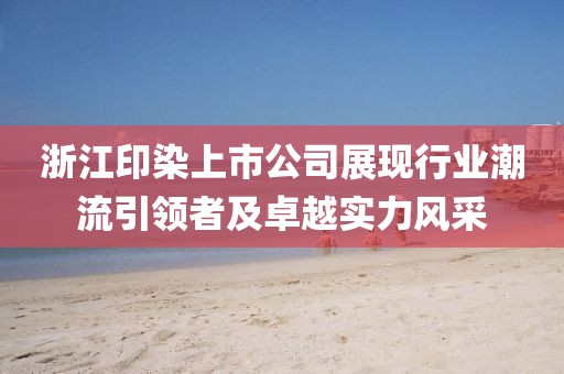浙江印染上市公司展现行业潮流引领者及卓越实力风采