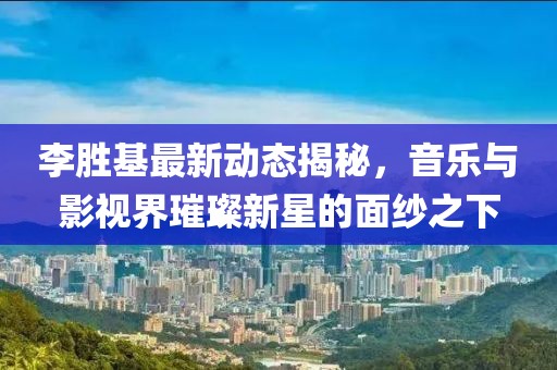 李胜基最新动态揭秘，音乐与影视界璀璨新星的面纱之下