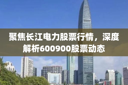 聚焦长江电力股票行情，深度解析600900股票动态