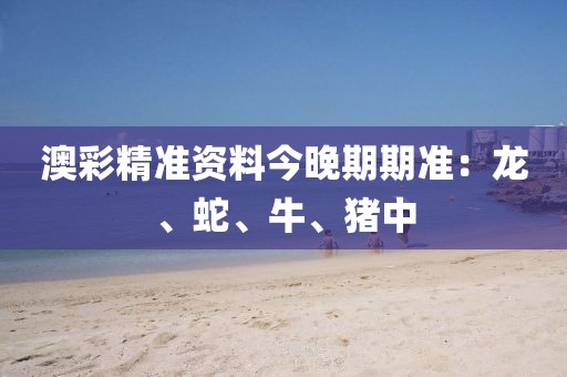 澳彩精准资料今晚期期准：龙、蛇、牛、猪中