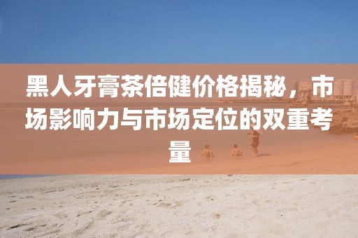 黑人牙膏茶倍健价格揭秘，市场影响力与市场定位的双重考量