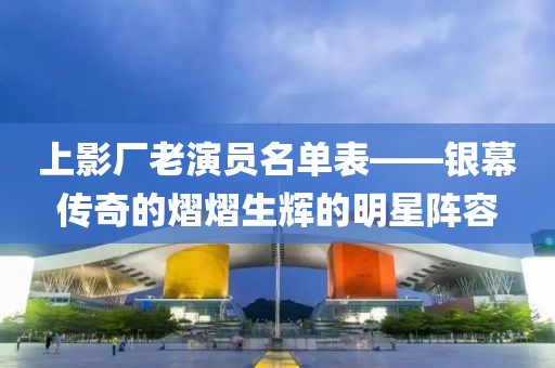 上影厂老演员名单表——银幕传奇的熠熠生辉的明星阵容