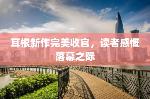 耳根新作完美收官，读者感慨落幕之际