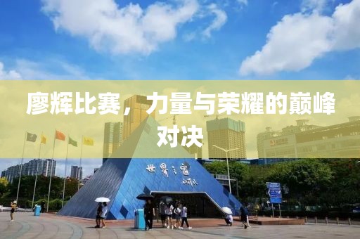 廖辉比赛，力量与荣耀的巅峰对决