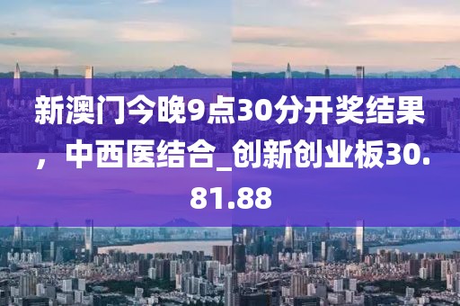 新澳门今晚9点30分开奖结果，中西医结合_创新创业板30.81.88
