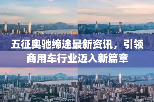 五征奥驰缔途最新资讯，引领商用车行业迈入新篇章
