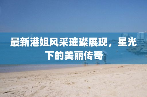 最新港姐风采璀璨展现，星光下的美丽传奇