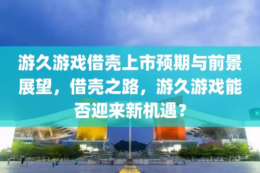 游久游戏借壳上市预期与前景展望，借壳之路，游久游戏能否迎来新机遇？