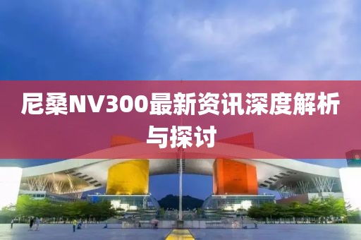 尼桑NV300最新资讯深度解析与探讨
