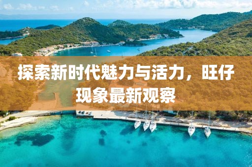 探索新时代魅力与活力，旺仔现象最新观察
