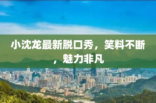 小沈龙最新脱口秀，笑料不断，魅力非凡