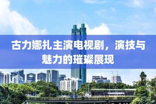 古力娜扎主演电视剧，演技与魅力的璀璨展现