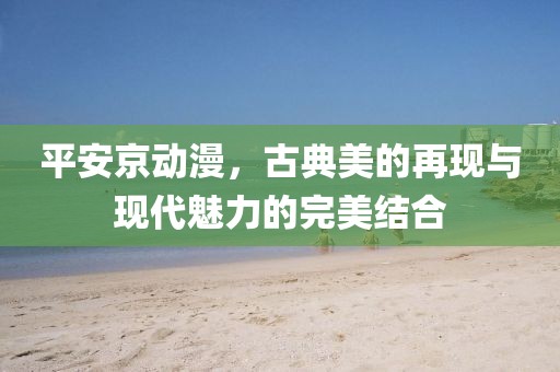 平安京动漫，古典美的再现与现代魅力的完美结合