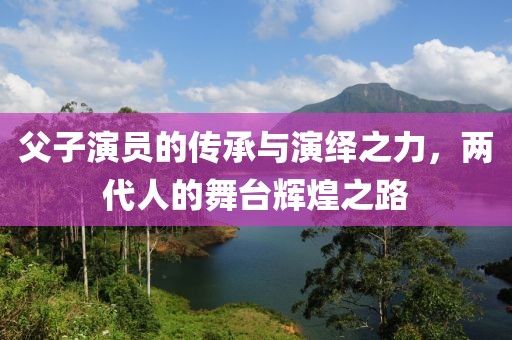 父子演员的传承与演绎之力，两代人的舞台辉煌之路