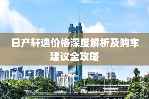 日产轩逸价格深度解析及购车建议全攻略
