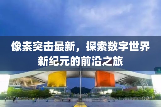 像素突击最新，探索数字世界新纪元的前沿之旅