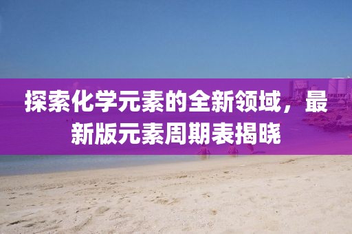 探索化学元素的全新领域，最新版元素周期表揭晓