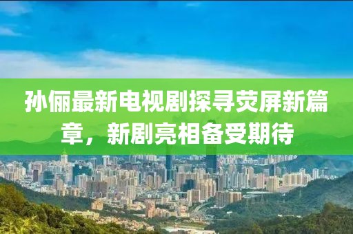孙俪最新电视剧探寻荧屏新篇章，新剧亮相备受期待