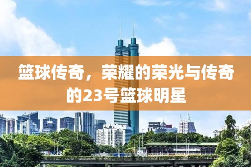 篮球传奇，荣耀的荣光与传奇的23号篮球明星