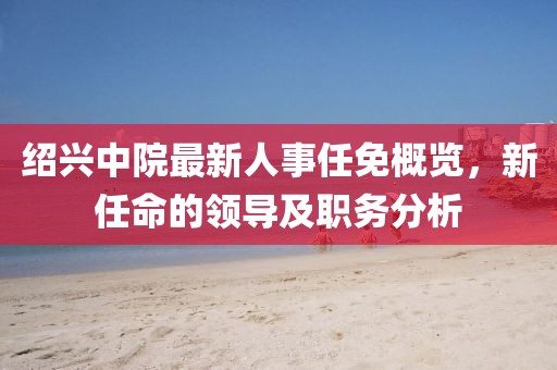 绍兴中院最新人事任免概览，新任命的领导及职务分析