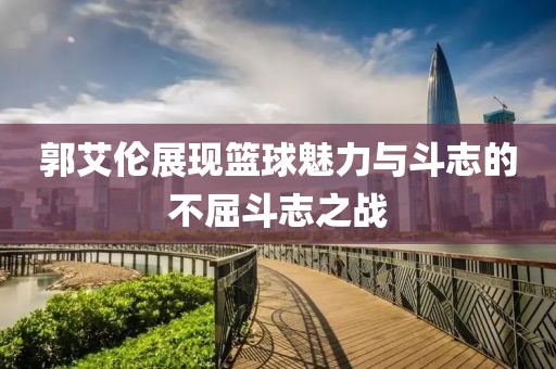 郭艾伦展现篮球魅力与斗志的不屈斗志之战