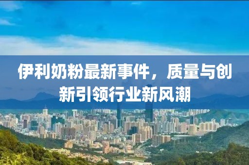 伊利奶粉最新事件，质量与创新引领行业新风潮