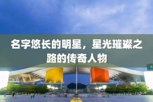 名字悠长的明星，星光璀璨之路的传奇人物