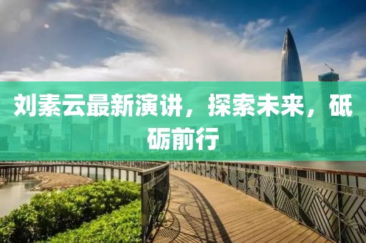 刘素云最新演讲，探索未来，砥砺前行