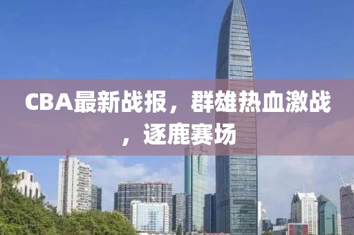 CBA最新战报，群雄热血激战，逐鹿赛场