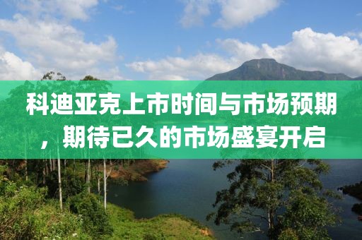 科迪亚克上市时间与市场预期，期待已久的市场盛宴开启