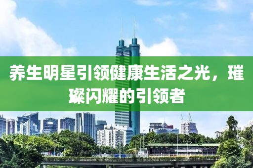 养生明星引领健康生活之光，璀璨闪耀的引领者