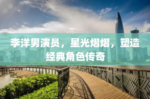 李洋男演员，星光熠熠，塑造经典角色传奇