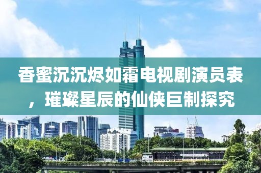 香蜜沉沉烬如霜电视剧演员表，璀璨星辰的仙侠巨制探究