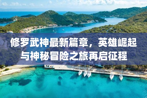 修罗武神最新篇章，英雄崛起与神秘冒险之旅再启征程