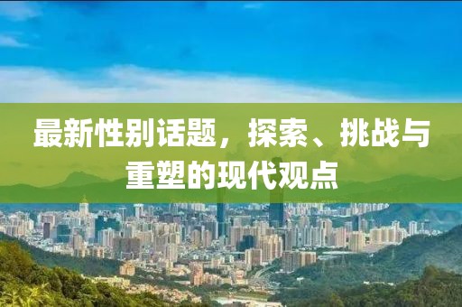 最新性别话题，探索、挑战与重塑的现代观点