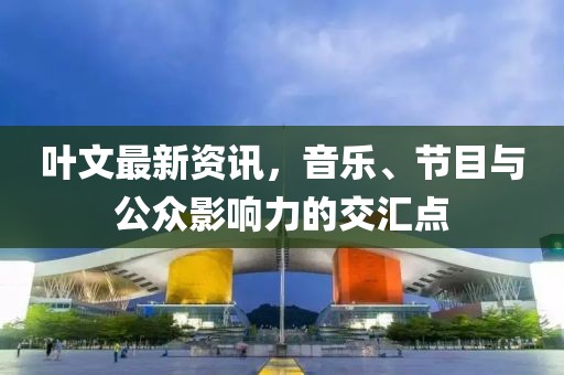 叶文最新资讯，音乐、节目与公众影响力的交汇点